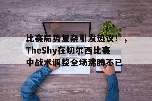 比赛局势复杂引发热议！，TheShy在切尔西比赛中战术调整全场沸腾不已的简单介绍-九游游戏盒