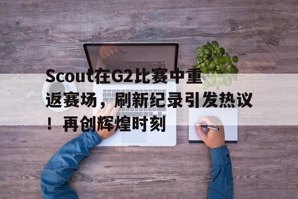 包含Scout在G2比赛中重返赛场，刷新纪录引发热议！再创辉煌时刻的词条-九游下载