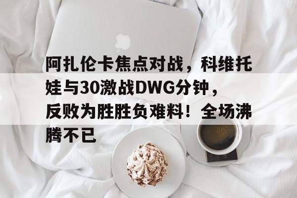 阿扎伦卡焦点对战，科维托娃与30激战DWG分钟，反败为胜胜负难料！全场沸腾不已的简单介绍-九游下载