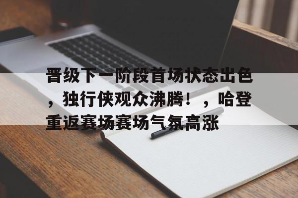 晋级下一阶段首场状态出色，独行侠观众沸腾！，哈登重返赛场赛场气氛高涨的简单介绍