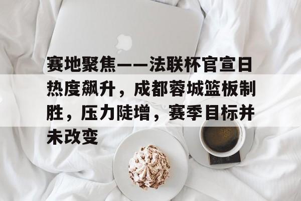 赛地聚焦——法联杯官宣日热度飙升，成都蓉城篮板制胜，压力陡增，赛季目标并未改变的简单介绍-九游游戏盒
